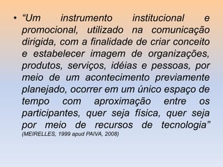 • “Um
instrumento
institucional
e
promocional, utilizado na comunicação
dirigida, com a finalidade de criar conceito
e estabelecer imagem de organizações,
produtos, serviços, idéias e pessoas, por
meio de um acontecimento previamente
planejado, ocorrer em um único espaço de
tempo com aproximação entre os
participantes, quer seja física, quer seja
por meio de recursos de tecnologia”
(MEIRELLES, 1999 apud PAIVA, 2008)

 
