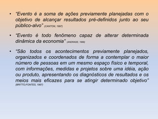 • “Evento é a soma de ações previamente planejadas com o
objetivo de alcançar resultados pré-definidos junto ao seu
público-alvo” (CANTON, 1997)

• “Evento é todo fenômeno capaz de alterar determinada
dinâmica da economia” (ANDRADE, 1999)
• “São todos os acontecimentos previamente planejados,
organizados e coordenados de forma a contemplar o maior
número de pessoas em um mesmo espaço físico e temporal,
com informações, medidas e projetos sobre uma idéia, ação
ou produto, apresentando os diagnósticos de resultados e os
meios mais eficazes para se atingir determinado objetivo”
(BRITTO;FONTES, 1997)

 