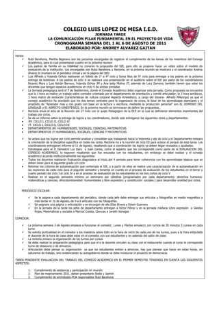 COLEGIO LUIS LOPEZ DE MESA I.E.D.
                                               JORNADA TARDE
                          LA COMUNICACIÓN PILAR FUNDAMENTAL EN EL PROYECTO DE VIDA
                               CRONOGRAMA SEMANA DEL 1 AL 6 DE AGOSTO DE 2011
                                   ELABORADO POR: ANDREY ALVAREZ GAITAN
Varios:
          Rubí Barahona, Martha Bejarano son las personas encargadas de registrar el cumplimiento de las tareas de los miembros del Consejo
          Académico, para lo cual presentaran cuadro en la próxima reunion
          Los padres de familia en su totalidad no conocen la propuesta del SIE, para ello se propone hacer un video sobre el modelo de
          evaluación de la institución. Las encargadas son Ruby Barahona y Rectoría, en la próxima reunión se mostrara y el coordinador Andrey
          Álvarez lo montara en el periódico virtual y en la página del SED
          Luis Alfredo y Yolanda Ochoa realizaran un folleto de 1° a 4° ciclo y Sonia Ríos de 5° ciclo para entregar a los padres en la próxima
          entrega de boletines. A los padres de ciclo V se realizara una presentación en el auditorio sobre el SIE por parte de los coordinadores
          Ricardo Mora y Luis Adrián Barrera, Yolanda Ochoa JM y Ana leidy Molina JT, además de Lucy Zamora; también tienen que estar los
          docentes que tengan espacios académicos en ciclo V de ambas jornadas
          La Jornada pedagógica será el 7 de Septiembre, donde el Consejo Académico debe organizar esta jornada. Como propuesta se encuentra
          que la 1 hora se realice un trabajo sobre comedor orientado por el departamento de orientación y comité articulador; la 2 hora aeróbicos,
          3 hora matriz de evolución (características de cultura corporal Aspecto Kinestésico, a cargo del docene Alfredo MAyorga) ya que el
          consejo académico ha acordado que los dos temas centrales para la organizacio de ciclos, la base de los aprendizajes esenciales y el
          propósito de “Aprender mas y con gusto con base en la lectura y escritura, mediante la producción personal” son EL DOMINIO DEL
          LENGUAJE y EL ASPECTO KINESTESICO. En la próxima reunión se terminaran de definir las propuestas.
          Rectoría envía el acta de la Reunión del 27 Julio con el quipo Pedagogico de la DLE en la cual se definieron elementos importantes del
          trabajo por ciclos.
          Se da un informe sobre la entrega de logros a los coordinadores, donde solo entregaron los siguientes ciclos y departamentos:
     •    JM: CICLO I, CICLO II, CICLO IV
     •    JT: CICLO I, CICLO II, CICLO III
     •    DEPARTAMENTOS JM: HUMANIDADES, SOCIALES, CIANCIAS, MATEMATICAS
     •    DEPARTAMENTOS JT:HUMANIDADES, SOCIALES, CIENCIAS Y MATEMATICAS

          Se aclara que los logros por ciclo permite analizar y consolidar que trabajando hacia la impronta y eje de ciclo y el Departamento revisara
          la orientación de la disciplina específica en todos los ciclos. Rectoría ira a la reunión de ciclo III para aclarar el porqué de esta tarea. Los
          coordinadores entregaran informe el 11 de Agosto, resaltando que a coordinación los logros ya deben llegar revisados y ajustados.
          Estrategias para el II Semestre Luz Dary y Juan Carlos, como el aspecto que les correspondió como parte de la EVALAUCION DEL
          CONSEJO ACADEMICO, lo exponen resaltando que fue encuesta con los estudiantes, sin embargo se debe realizar y el consejo
          académico acuerda institucionalmente las siguientes:
     •    Todos los docentes realizaran Evaluación diagnostica al inicio del 4 periodo para tener coherencia con los aprendizajes básicos que se
          deben tener para el siguiente grado y/o ciclo
     •    Retomar los criterios de autoevaluación que contempla el SIE, y a partir de ellos se realice una caracterización de la autoevaluación en
          las reuniones de cada ciclo para el segundo semestre y tenerlos en cuenta en el proceso de evaluación de los estudiantes en el tercer y
          cuarto periodo del ciclo I al ciclo IV y en el proceso de evaluación de los estudiantes en los tres cortes de ciclo V
     •    Realizar en el segundo semestre mínimo un seminario por cátedras (programados por cada departamento: derechos humanos:
          matemáticas y ciencias; afrocolombianidad: humanidades y libre expresión; y constitución: sociales.) para desarrollar oralidad por ciclos.


     PERIODICO ESCOLAR:

               Se le asigna a cada departamento del periódico, donde cada jefe debe entregar sus artículos y fotografías en medio magnético a
               más tardar el 16 de Agosto, de 4 a 6 artículos con las fotografías.
               Se asignara una página a articulación y se encargan de ella Elías Rivera y Edwin Guerrero
               En la jornada de la tarde los jefes de departamento entregan a Víctor Flórez y en la jornada mañana Libre expresión a Gleidys
               Rojas, Matemáticas y sociales a Marcial Cuesta, Ciencias a Janeth Vanegas

COMEDOR:

          La próxima semana 3 de Agosto empieza a funcionar el comedor. Lunes y Martes simulacro con turnos de 20 minutos 5 cursos en cada
          turno
          Se solicita puntualidad en el comedor a los maestros sobre todo en la hora de inicio de cada uno de los turnos, pues a la hora estipulada
          el docente de la hora de clase debe estar en el comedor con sus estudiantes y no saliendo del salón de clase.
          La rectoría enviara la organización de los turnos por cursos
          Se debe realizar la preparación pedagógica para que el o la docente vinculen su clase con el restaurante cuando el curso le corresponde
          turno de desayuno o de almuerzo.
          Articulación debe pensar su organización ya que los estudiantes entran a almorzar, hay que planear que hacer en estas horas, sin
          saturarlos de trabajo, sino evidenciando su autogobierno donde se debe involucrar el proyecto de democracia.

TAREA PENDIENTE EVALUACION DEL TRABAJO DEL CONSEJO ACADEMICO EN EL PRIMER SEMESTRE TENIENDO EN CUENTA LOS SIGUIENTES
ASPECTOS:

          1.   Cumplimiento de asistencia y participación en reunión
          2.   Plan de mejoramiento 2011, deben presentarlo Stella y Jazmín
          3.   Cumplimiento de actividades POA responsables Rubí Barahona
 