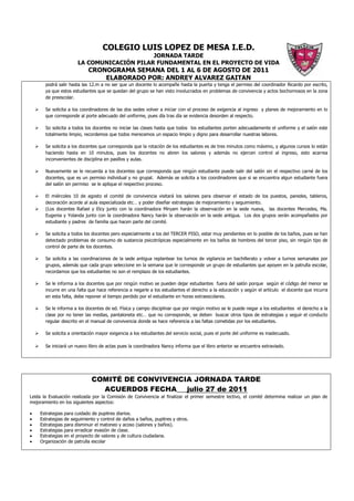 COLEGIO LUIS LOPEZ DE MESA I.E.D.
                                            JORNADA TARDE
                       LA COMUNICACIÓN PILAR FUNDAMENTAL EN EL PROYECTO DE VIDA
                            CRONOGRAMA SEMANA DEL 1 AL 6 DE AGOSTO DE 2011
                                ELABORADO POR: ANDREY ALVAREZ GAITAN
       podrá salir hasta las 12.m a no ser que un docente lo acompañe hasta la puerta y tenga el permiso del coordinador Ricardo por escrito,
       ya que estos estudiantes que se quedan del grupo se han visto involucrados en problemas de convivencia y actos bochornosos en la zona
       de preescolar.

       Se solicita a los coordinadores de las dos sedes volver a iniciar con el proceso de exigencia al ingreso y planes de mejoramiento en lo
       que corresponde al porte adecuado del uniforme, pues día tras día se evidencia desorden al respecto.

       So solicita a todos los docentes no iniciar las clases hasta que todos los estudiantes porten adecuadamente el uniforme y el salón este
       totalmente limpio, recordemos que todos merecemos un espacio limpio y digno para desarrollar nuestras labores.

       Se solicita a los docentes que corresponda que la rotación de los estudiantes es de tres minutos como máximo, y algunos cursos lo están
       haciendo hasta en 10 minutos, pues los docentes no abren los salones y además no ejercen control al ingreso, esto acarrea
       inconvenientes de disciplina en pasillos y aulas.

       Nuevamente se le recuerda a los docentes que corresponda que ningún estudiante puede salir del salón sin el respectivo carné de los
       docentes, que es un permiso individual y no grupal. Además se solicita a los coordinadores que si se encuentra algun estudiante fuera
       del salón sin permiso se le aplique el respectivo proceso.

       El miércoles 10 de agosto el comité de convivencia visitará los salones para observar el estado de los puestos, paredes, tableros,
       decoración acorde al aula especializada etc… y poder diseñar estrategias de mejoramiento y seguimiento.
       (Los docentes Rafael y Elcy junto con la coordinadora Miryam harán la observación en la sede nueva, las docentes Mercedes, Ma.
       Eugenia y Yolanda junto con la coordinadora Nancy harán la observación en la sede antigua. Los dos grupos serán acompañados por
       estudiante y padres de familia que hacen parte del comité.

       Se solicita a todos los docentes pero especialmente a los del TERCER PISO, estar muy pendientes en lo posible de los baños, pues se han
       detectado problemas de consumo de sustancia psicotrópicas especialmente en los baños de hombres del tercer piso, sin ningún tipo de
       control de parte de los docentes.

       Se solicita a las coordinaciones de la sede antigua replantear los turnos de vigilancia en bachillerato y volver a turnos semanales por
       grupos, además que cada grupo seleccione en la semana que le corresponde un grupo de estudiantes que apoyen en la patrulla escolar,
       recordamos que los estudiantes no son el remplazo de los estudiantes.

       Se le informa a los docentes que por ningún motivo se pueden dejar estudiantes fuera del salón porque según el código del menor se
       incurre en una falta que hace referencia a negarle a los estudiantes el derecho a la educación y según el artículo el docente que incurra
       en esta falta, debe reponer el tiempo perdido por el estudiante en horas extraescolares.

       Se le informa a los docentes de ed. Física y campo disciplinar que por ningún motivo se le puede negar a los estudiantes el derecho a la
       clase por no tener las medias, pantaloneta etc… que no corresponde, se deben buscar otros tipos de estrategias y seguir el conducto
       regular descrito en el manual de convivencia donde se hace referencia a las faltas cometidas por los estudiantes.

       Se solicita a orientación mayor exigencia a los estudiantes del servicio social, pues el porte del uniforme es inadecuado.

       Se iniciará un nuevo libro de actas pues la coordinadora Nancy informa que el libro anterior se encuentra extraviado.




                             COMITÉ DE CONVIVENCIA JORNADA TARDE
                               ACUERDOS FECHA___julio 27 de 2011
Leida la Evaluación realizada por la Comisión de Convivencia al finalizar el primer semestre lectivo, el comité determina realizar un plan de
mejoramiento en los siguientes aspectos:

•   Estrategias para cuidado de pupitres diarios.
•   Estrategias de seguimiento y control de daños a baños, pupitres y otros.
•   Estrategias para disminuir el matoneo y acoso (salones y baños).
•   Estrategias para erradicar evasión de clase.
•   Estrategias en el proyecto de valores y de cultura ciudadana.
•   Organización de patrulla escolar
 