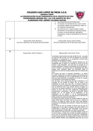 COLEGIO LUIS LOPEZ DE MESA I.E.D.
                               JORNADA TARDE
          LA COMUNICACIÓN PILAR FUNDAMENTAL EN EL PROYECTO DE VIDA
             CRONOGRAMA SEMANA DEL 1 AL 6 DE AGOSTO DE 2011
                 ELABORADO POR: ANDREY ALVAREZ GAITAN
                                                   7.   Las reuniones del ciclo son los días lunes
                                                   8.   Se recuerda a los docentes del ciclo 1 que la reunión
                                                        es prioritaria cualquier otra actividad favor hablar con
                                                        sus respectivas coordinaciones.
                                                   9.   Se acordó que ciclo 1 requiere trabajo y revisión
                                                        permanente en la formulación de preguntas teniendo
                                                        en cuenta el nivel de desarrollo, capacidad de
                                                        interpretación y etapa de aprendizaje de los niños de 5
                                                        a 8 años


II
              Responsable: Ruby Barahona               Responsable: Hanyur Dirney Robles
      EN ESTA SEMANA NO SE REALIZA REUNION       EN ESTA SEMANA NO SE REALIZA REUNION




III
             Responsable: Jaidive Piraquive                 Responsable: Juan Carlos Torres.
                                              Se entregó a cada docente por parte del jefe de ciclo una copia
                                              en físico del plan de ciclo, con el fin de aplicarlo en la práctica
                                              pedagógica, e incorporarlo en el componente curricular para
                                              potenciar las estrategias de trabajo.
                                              Se solicita a los docentes que los trabajos realizados por los
                                              estudiantes sean en equipo y no engrupo en el que se de una
                                              función a cada estudiante para que este se convierta en un
                                              trabajo colaborativo y potencie el aprendizaje de los estudiantes
                                              Se les recuerda a los docente que los aprendizajes que debe
                                              adquirir cada estudiante deben ser propiciados desde la
                                              pertinencia y la visión de mundos posibles que es la impronta del
                                              ciclo.
                                              Se acuerda que para el desarrollo actividades y el diseño
                                              curricular se debe tener en cuenta las bases o conocimientos que
                                              poseen los estudiantes de ciclo II, potenciándolas en el ciclo III
                                              para que sean pertinentes y apropiadas en el ciclo IV, creando
                                              una interacción e interconexión de saberes.
                                              Por otro lado, como consecuencia del bajo rendimiento en el
                                              resultado de las Pruebas en Blanco que se aplicó a los
                                              estudiantes de grado once éste año, el Consejo Académico
                                              reconoció que hay un problema de comprensión de lectura, y por
                                              ello, se determinó hacer unas pruebas internas al colegio, en
                                              cada Ciclo, por espacio académico, en que se desarrollaran seis
                                              puntos, es decir, dos por cada competencia (interpretativa,
                                              argumentativa y propositiva). Las fechas a desarrollar dichas
                                              pruebas con: 17 de Agosto, 08 de Septiembre, 27 de
                                              Septiembre, 19 de Octubre, y 10 de Noviembre.(queda
                                              pendiente la fecha de entrega y los criterios para la aplicación de
                                              dichas pruebas por partes de coordinación).
                                              Se informa que según acuerdos de consejo académico todas las
                                              clases deben tener una lectura corta en la que se propicie la
                                              lectura y el análisis de textos. Se deja como tarea plantear
                                              propuestas de estrategias para potenciar y mejorar este espacio
                                              de lectura
                                              En la reunión de ciclo III, también se planteó que las guías de
                                              trabajo para el ciclo deben incorporar una parte lectora y el
                                              procedimiento a demás que sean reutilizables, como requisito
                                              para su policopiado. Se debe dejar una copia al coordinador.
                                              Para optimizar el nivel de lectura, se acuerda trabajar un libro en
                                              el que la lectura y análisis sea en todos los espacio académico,
                                              por lo cual, en la siguiente reunión se tomará en consideración
                                              los libros propuestos por los docentes Eddie Tonalá y Juan Carlos
                                              torres quienes traerán unos fragmentos para leer los en la
 