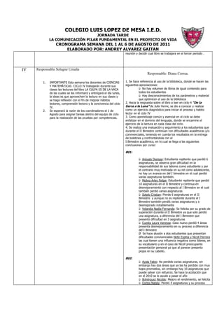 COLEGIO LUIS LOPEZ DE MESA I.E.D.
                                  JORNADA TARDE
             LA COMUNICACIÓN PILAR FUNDAMENTAL EN EL PROYECTO DE VIDA
                 CRONOGRAMA SEMANA DEL 1 AL 6 DE AGOSTO DE 2011
                     ELABORADO POR: ANDREY ALVAREZ GAITAN
                                                                        reunión y decidir cual libro se trabajara en el tercer periodo .




IV   Responsable Solagne Umaña
                                                                                         Responsable: Diana Correa.

        1.   IMPORTANTE Esta semana los docentes de CIENCIAS            1. Se hace referencia al uso de la biblioteca, donde se hacen las
             Y MATEMÁTICAS CICLO IV trabajarán durante sus              siguientes apreciaciones:
             clases las lecturas del libro LA CULPA ES DE LA VACA                  ü No hay volumen de libros de igual contenido para
             de las cuales se les informará y entregará el día lunes,              todos los estudiantes
             la ideas es que aprovechen la lectura en sus clases y                 ü Hay desconocimientos de los parámetros y material
             se haga reflexión con el fin de mejorar hábitos                       que optimicen el uso de la biblioteca
             lectores, comprensión lectora y la concivencia del ciclo   2. Hacia la respuesta sobre el libro a leer en ciclo 4 “De la
             IV.                                                        tierra a la Luna” de Julio Verne, se dio a conocer y realizar
        2.   Se esperará la razón de los coordinadores el 1 de          como un ejercicio diagnóstico para iniciar el proceso y habito
             Agosto para asignar tareas dentro del equipo de ciclo      lector en el ciclo IV
             para la realización de las pruebas por competencias.       3. Como aprendizaje común y esencial en el ciclo se debe
                                                                        enfatizar en el dominio del lenguaje, donde se encamine el
                                                                        ejercicio de la lectura en cada clase del ciclo.
                                                                        4. Se realiza una evaluación y seguimiento a los estudiantes que
                                                                        durante el II Bimestre continúan con dificultades académicas y/o
                                                                        convivenciales, teniendo en cuenta los resultados en la entrega
                                                                        de boletines y confrontándola con el
                                                                        I Bimestre académico, en lo cual se llega a las siguientes
                                                                        conclusiones por curso:

                                                                        801:

                                                                                  ü Arévalo Denisse: Estudiante repitente que perdió 6
                                                                                  asignaturas, se observa gran dificultad en la
                                                                                  responsabilidad de sus labores como estudiante y por
                                                                                  el contrario muy motivada en su rol como adolescente,
                                                                                  no hay un avance en del I bimestre en el cual perdió
                                                                                  varias asignaturas también.
                                                                                  ü Molina Arley Felipe: Estudiante repitente que perdió
                                                                                  10 asignaturas en el II Bimestre y continua en
                                                                                  desmejoramiento con respecto al I Bimestre en el cual
                                                                                  también perdió varias asignaturas
                                                                                  ü Sotelo Cristian: Pierde 6 asignaturas en el II
                                                                                  Bimestre y aunque no es repitente durante el I
                                                                                  Bimestre también perdió varias asignaturas y a
                                                                                  desmejorado notablemente
                                                                                  ü Velandia Nadia Fernanda: Se felicita por su grado de
                                                                                  superación durante el II Bimestre ya que solo perdió
                                                                                  una asignatura, a diferencia del I Bimestre que
                                                                                  presento dificultad en 3 asignaturas
                                                                                  ü Cuesta Laura Vanessa: Caso nuevo perdió 4 áreas
                                                                                  presenta desmejoramiento en su proceso a diferencia
                                                                                  del I Bimestre
                                                                                  Ø Se hace alusión a dos estudiantes que presentan
                                                                                  dificultades convivenciales Nelly Espitia y Nicoll Herrera
                                                                                  las cual tienen una influencia negativa como líderes, en
                                                                                  su vocabulario y en el caso de Nicoll preocupante
                                                                                  presentación personal ya que al parecer presenta
                                                                                  piojos en su cabello.

                                                                        802:
                                                                                  ü Ayala Fabio: Ha perdido varias asignaturas, sin
                                                                                  embargo hay dos áreas que ya las ha perdido con muy
                                                                                  bajos promedios, sin embargo hay 10 asignaturas que
                                                                                  puede salvar con esfuerzo. Se hace la acotación que
                                                                                  en el 2010 se le ayudo a pasar el año
                                                                                  ü Bohórquez Nicolás: Mejoro el rendimiento, se felicita
                                                                                  ü Cortes Nataly: Perdió 4 asignaturas y su proceso
 