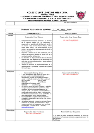 COLEGIO LUIS LOPEZ DE MESA I.E.D.
                                        JORNADA TARDE
                   LA COMUNICACIÓN PILAR FUNDAMENTAL EN EL PROYECTO DE VIDA
                      CRONOGRAMA SEMANA DEL 1 AL 6 DE AGOSTO DE 2011
                          ELABORADO POR: ANDREY ALVAREZ GAITAN
                                                                                                 base teórica-conceptual.




                   ACUERDOS DEPARTAMENTOS SEMANA No. __4                            DE __JULIO        DE 2011

 CICLOS                      JORNADA MAÑANA                                                        JORNADA TARDE
 Sociales
                        Responsable: Oscar Munevar                                        Responsable: Jorge Enrique Olaya

              1.   El departamento de sociales agradece a los docentes                          NO ENVIO ACUERDOS
                   de la jornada mañana por su compromiso y
                   colaboración en la celebración del Día de la familia y
                   en especial a los docentes Tamara Navas, Edilson
                   Rivera, Mario Pinto y Luis Alfredo Mayorga por su
                   trabajo y participación en la programación del día de la
                   familia Luislopista.
              2.   Programar y preparar el día de la constitución, con el
                   objetivo de divulgar y celebrar los veinte años de la
                   constitución política de Colombia.
              3.   Los docentes del departamento de Ciencias Sociales
                   deberán estar más pendientes de las actividades que
                   estén a su cargo y de los acuerdos o tareas dadas en
                   consejo académico.
              4.   Alternar las reuniones del departamento entre las 2
                   sedes debido a la incapacidad medica de la profesora
                   Marlene Araque.

Humanidades
                        Responsable: Solange Umaña                                            Responsable: Víctor Flórez
              1.   A cada departamento se le asignó una página en el                           NO ENVIO ACUERDOS
                   periódico escolar, se solicita a los jefes de
                   departamento entregar los artículos del periódico
                   escolar a más tardar el día martes 16 de agosto así:
                   MATEMÁTICAS                     Marcial Cuesta
                   SOCIALES                        Marcial Cuesta
                   LIBRE EXPRESIÓN Gleidys Rojas
                   CIENCIAS             Janeth Vanegas
              2.   Los artículos deben ser mínimo 4 máximo 6, si envían
                   seis que no sean tan extensos, la extensión de los
                   mismos es de más o menos 400 caracteres , se
                   entregan en CD y allí también deben ir las fotos que
                   quieren que aparezcan en su página , recuerden que
                   los artículos deben ser creados por los estudiantes, así
                   sean de actividades que ha realizado el área.
              3.   Se asigna también una página a las promociones y a
                   articulación, de esta página se encargan Elias Rivera y
                   Edwin Guerrero.
              4.   Se hará una carpeta de impresiones de fotografías de
                   evidencias del proyecto de comunicación, si algún
                   maestro tiene fotos que nos puedan servir por favor
                   hacerlas llegar a Solange Umaña o al correo
                   lisoluma@hotmail.com

Matemáticas
                       Responsable: Edgar Hernández                                         Responsable: Luz Dary Varela
                          NO ENVIO ACUERDOS
                                                                              1. Se realizó el análisis del festival matemático, en la cual se
                                                                              evidenciaron las fortalezas, debilidades y aspectos a mejorar de
                                                                              esta actividad
                                                                              Fortalezas:
 