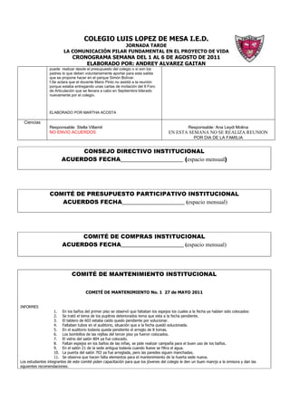 COLEGIO LUIS LOPEZ DE MESA I.E.D.
                                              JORNADA TARDE
                         LA COMUNICACIÓN PILAR FUNDAMENTAL EN EL PROYECTO DE VIDA
                              CRONOGRAMA SEMANA DEL 1 AL 6 DE AGOSTO DE 2011
                                  ELABORADO POR: ANDREY ALVAREZ GAITAN
                 puede realizar desde el presupuesto del colegio o si son los
                 padres lo que deben voluntariamente aportar para esta salida
                 que se propone hacer en el parque Simón Bolívar.
                 f.Se aclara que el docente Mario Pinto no asistió a la reunión
                 porque estaba entregando unas cartas de invitación del II Foro
                 de Articulación que se llevara a cabo en Septiembre liderado
                 nuevamente por el colegio.



                 ELABORADO POR MARTHA ACOSTA

  Ciencias
                 Responsable: Stella Villamil                                                      Responsable: Ana Leydi Molina
                 NO ENVIO ACUERDOS                                                     EN ESTA SEMANA NO SE REALIZA REUNION
                                                                                                      POR DIA DE LA FAMILIA


                             CONSEJO DIRECTIVO INSTITUCIONAL
                        ACUERDOS FECHA______________________ (espacio mensual)




                 COMITÉ DE PRESUPUESTO PARTICIPATIVO INSTITUCIONAL
                    ACUERDOS FECHA______________________ (espacio mensual)




                             COMITÉ DE COMPRAS INSTITUCIONAL
                        ACUERDOS FECHA______________________ (espacio mensual)




                              COMITÉ DE MANTENIMIENTO INSTITUCIONAL


                                      COMITÉ DE MANTENIMIENTO No. 1 27 de MAYO 2011


INFORMES
                    1. En los baños del primer piso se observó que faltaban los espejos los cuales a la fecha ya habían sido colocados:
                    2. Se trató el tema de los pupitres deteriorados tema que esta a la fecha pendiente.
                    3. El tablero de 603 estaba caído quedo pendiente por solucionar.
                    4. Faltaban tubos en el auditorio, situación que a la fecha quedó solucionada.
                    5. En el auditorio todavía queda pendiente el arreglo de 8 tomas.
                    6. Los bombillos de las rejillas del tercer piso ya fueron colocados.
                    7. El vidrio del salón 804 ya fue colocado.
                    8. Faltan espejos en los baños de las niñas, se pide realizar campaña para el buen uso de los baños.
                    9. En el salón 21 de la sede antigua todavía cuando llueve se filtra el agua.
                    10. La puerta del salón 703 ya fue arreglada, pero las paredes siguen manchadas.
                    11. Se observa que hacen falta elementos para el mantenimiento de la huerta sede nueva.
Los estudiantes integrantes de este comité piden capacitación para que los jóvenes del colegio le den un buen manrjo a la emisora y dan las
siguientes recomendaciones:
 