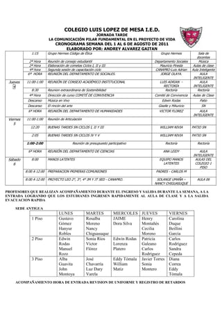 COLEGIO LUIS LOPEZ DE MESA I.E.D.
                                               JORNADA TARDE
                          LA COMUNICACIÓN PILAR FUNDAMENTAL EN EL PROYECTO DE VIDA
                               CRONOGRAMA SEMANA DEL 1 AL 6 DE AGOSTO DE 2011
                                   ELABORADO POR: ANDREY ALVAREZ GAITAN
              1:15        Grupo Hermes Código de Ética                                           Grupo Hermes             Sala de
                                                                                                                         docentes
             2ª Hora      Reunión de consejo estudiantil                                      Departamento Sociales       Música
             2ª Hora      Elaboración de cometas Ciclos I, II y III                              Mauricio Pineda       Aulas de clase
             4ª hora      Segunda sesión de capacitación ciclo                                CANAPRO-Luis Adrian     Aula Inteligente
            6ª HORA       REUNIÓN DEL DEPARTAMENTO DE SOCIALES.                                  JORGE OLAYA.              AULA
                                                                                                                       INTELIGENTE
 Jueves    11:00-1:00     REUNIÓN DE CONSEJO ACADÉMICO INSTITUCIONAL                             LUIS ADRIAN -             AULA
   4                                                                                               RECTORÍA            INTELIGENTE
              8:30        Reunion extraordinaria de Sostenibilidad                                  Rectoría              Rectoría
             4ª Hora      Dirección de curso COMITÉ DE CONVIVENCIA                            Comité de Convivencia   Aulas de Clase
            Descanso      Música en Vivo                                                          Edwin Rodas              Patio
            Descanso      El rincón del arte                                                    Giselle y MAuricio          SN
            6ª HORA       REUNIÓN DEL DEPARTAMENTO DE HUMANIDADES                               VICTOR FLOREZ             AULA
                                                                                                                       INTELIGENTE
 Viernes   11:00-1:00     Reunión de Articulación
    5
              12:20       BUENAS TARDES SN CICLOS I, II Y III                                    WILLIAM NIVIA        PATIO SN

              2:05        BUENAS TARDES SN CICLOS IV Y V                                         WILLIAM NIVIA        PATIO SN

           1:00-2:00                           Reunión de presupuesto participativo                   Rectoría           Rectoría

            6ª HORA       REUNIÓN DEL DEPARTAMENTO DE CIENCIAS                                     ANA LEIDY              AULA
                                                                                                                       INTELIGENTE
 Sábado       8:00        MANOS LATENTES                                                         EQUIPO MANOS           AULAS DEL
    6                                                                                              LATENTES             COLEGIO 1
                                                                                                                           PISO
           8:00 A 12:00   PREPARACION PRIMERAS COMUNIONES                                     PADRES - CARLOS M

           8:00 A 12:00   PROYECTO LEO 2°, 3°, 4° JM Y JT SED - CANAPRO.                       SOLANGE UMAÑA –           AULA 06
                                                                                              NANCY CHIGUASUQUE

PROFESORES QUE REALIZAN ACOMPAÑAMIENTO DURANTE EL INGRESO Y SALIDA DURANTE LA SEMANA, A LA
ENTRADA LOGRANDO QUE LOS ESTUDIANES INGRESEN RAPIDAMENTE AL AULA DE CLASE Y A LA SALIDA
EVACUACION RAPIDA

     SEDE ANTIGUA
                                  LUNES                 MARTES            MIERCOLES JUEVES              VIERNES
               1 Piso             Gustavo               Rosalba           JAIME       Henry             Carolina
                                  Gómez                 Moreno            Dora Silva  Montañés          Duque
                                  Hanyur                Nancy                         Cecilia           Beillini
                                  Robles                Chiguasuque                   Moreno            García
               2 Piso             Edwin                 Sonia Ríos        Edwin Rodas Patricia          Carlos
                                  Rodas                 Víctor            Lorenza     Galeano           Rodríguez
                                  Manuel                Flórez            Platero     Carlos            Sandra
                                  Rozo                                                Rodríguez         Cepeda
               3 Piso             Alba                  José              Eddy Tómala Javier Torres     Diana
                                  Guavita               Chavarría         William     Sonia             Correa
                                  John                  Luz Dary          Matiz       Montero           Eddy
                                  Montoya               Varela                                          Tómala
     ACOMPAÑAMIENTO HORA DE ENTRADA REVISION DE UNIFORME Y REGISTRO DE RETARDOS
 