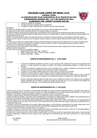 COLEGIO LUIS LOPEZ DE MESA I.E.D.
                                              JORNADA TARDE
                         LA COMUNICACIÓN PILAR FUNDAMENTAL EN EL PROYECTO DE VIDA
                              CRONOGRAMA SEMANA DEL 1 AL 6 DE AGOSTO DE 2011
                                  ELABORADO POR: ANDREY ALVAREZ GAITAN
                    1.   Utilizar con cuidado los micrófonos.
                    2.   No debe acercarse el micrófono frente a los parlantes.
                    3.   No apagar y prender constantemente el micrófono cuando se este utilizando.
ACUERDOS
Se solicita a los estudiantes Stiven y Harold Díaz presentar el (17 de Junio el plan de trabajo para la huerta)
Se solicita traer la carta a Adico solicitando intervenir en el arreglo del patio con cotización.
Se solicita al profesor Luis Barrios traer cotización para el levantamiento del muro del orinal de los baños para que este sea mas reservado.
Se informa por parte del Coordinador William las observaciones hechas por el Hospital Pablo VI, donde dan sugerencias para realizar arreglos al as
instalaciones de la sede nueva
Revisar: En la tienda escolar se observa que hace falta presentar certificado de manejo de alimentos, en este espacio hacen falta canecas y
perchero para los insumos de aseo como son los traperos; escobas y adecuar el área de residuos sólidos colocando canecas con bolsas y tapas.
TAREAS
Se informa que el comedor de la sede antigua comenzará a funcionar después del receso escolar de mitad de año, por lo tanto se solicita para el
17 de Junio traer un plan de concientización con respecto al transito del salón al comedor, es importante anotar que Compensar realizara
simulacros con los niños sobre el manejo del comedor.
Para la siguiente reunión todos deben de traer propuesta para el mejor funcionamiento de nuestro colegio, quienes traerán sugerencias de
objetivos, acciones e integrantes
En esta reunión se conformaron las siguientes brigadas:
                      1. Brigada Parte Externa ( Julio Cesar – Ubaldina )
                      2. Baños y paredes parte interna ( Profe Luis; Stiven y Harold )
                      3. Pupitres ( Maria Nelly - Viviana )


                                         COMITÉ DE MANTENIMIENTO No. 2 10 DE JUNIO

INFORMES
                   1.    La Dirección de Bienestar estudiantil es la oficina a quien compensar debe rendirle informes sobre el funcionamiento del
                         comedor, y se deja constancia que codensa ya realizó la los arreglos correspondientes dejando el comedor listo para
                         funcionar.
                   2.    La Dirección de Bienestar realizará simulacros con la comunidad, para ir mirando la población que hace parte de este
                         comedor, el simulacro nos dará las horas de movimiento o rotación de estudiantes.
                   3.    Se aclara que no se pueden trasladar alumnos de las sede nueva a la antigua para el comedor.
                   4.    Teniendo en cuenta lo anterior se solicita reforzar la racion de refrigerios para la sede nueva.
                   5.    En esta reunión se solicita si es viable un comedor de estas mismas característica en la sede nueva, a lo que se responde
                         que NO ya que esta edificación no le pertenece a la Secretaria de Educación y se generaría un detrimento patrimonial.
TAREAS
                         Se toma el tema del arreglo del patio de la sede nueva ya que el estado de la cancha no es el ideal a lo que el Ingeniero
                         Jhonson manifiesta que la Secretaria no asume los arreglos de esta sede, pero a su vez nos informa que solicitará una
                         cotización para el re parcheo y la recomendará para que sea tenida en cuenta.



                                           COMITÉ DE MANTENIMIENTO No. 3 2 DE JULIO

El día 22 de Julio de 2011 se reunieron en la sede antigua del Colegio Luis López de Mesa las siguientes personas: Julio Cesar Forero padre de
familia representante de 501 de la sede antigua; Viviana Cruz alumna representante de 11-01 sede antigua jornada mañana; Luz Mery Correa,
pagadora; Yamel Galindo, almacenista; profesor Luis Barrios y Lucy Zamora rectora de la institución:
Teniendo en cuenta que este comité está conformado por 16 miembros los cuales se mecionan a continuación:
-padres de familia Tito Jiménez y Julio Cesar Forero representantes de la jornada de la mañana sede antigua; Ubaldina Torres representante de la
jornada de la jornada tarde sede antigua y Mireya Cortes representante de la sede nueva jornada tarde;
-Alumnos Viviana Cruz de 11-01 jornada mañana representante de la sede antigua; Stiven Cortes de 803 y Harold Díaz de 11-03 representantes de
la jornada mañana de la sede nueva; Carlos Jiménez de 801 representante de la jornada tarde sede antigua y Rafael Amaya representante de la
jornada tarde sede nueva,
- profesores Luis Barrios representante de la jornada mañana sede antigua; Luz Mary Buitrago representante de la jornada mañana sede nueva;
Diana Cortes representante de la sede nueva jornada tarde; Carlos Rodríguez representante de la sede antigua jornada tarde
- de igual manera Yamel Galindo; Luz Mery Correa y Lucy Zamora, t
Teniendo en cuenta que a este comité solo se hicieron presentes 6 de ellos, no fue posible convocar quórum, motivo por el cual queda aplazado y
pendiente por confirmar nueva fecha la cual se estará informando oportunamente.
Se aclara que los docentes que por razón de horarios no pueden asistir a la reunión de comité de mantenimiento deben enviar a la secretaria del
comité las sugerencias e informes en forma mensual y hacer seguimiento de lo determinado por este comité concerniente a su sede y jornada
respectiva.

         LUCY ZAMORA                                                                     YAMEL GALINDO
           Rectora                                                    Almacenista-Secretario de Comité de Mantenimiento
 
