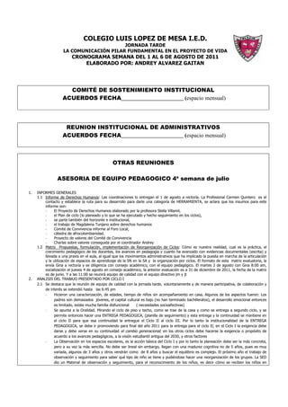 COLEGIO LUIS LOPEZ DE MESA I.E.D.
                                         JORNADA TARDE
                    LA COMUNICACIÓN PILAR FUNDAMENTAL EN EL PROYECTO DE VIDA
                         CRONOGRAMA SEMANA DEL 1 AL 6 DE AGOSTO DE 2011
                             ELABORADO POR: ANDREY ALVAREZ GAITAN




                      COMITÉ DE SOSTENIMIENTO INSTITUCIONAL
                    ACUERDOS FECHA______________________ (espacio mensual)




                     REUNION INSTITUCIONAL DE ADMINISTRATIVOS
                    ACUERDOS FECHA______________________ (espacio mensual)



                                                  OTRAS REUNIONES

                 ASESORIA DE EQUIPO PEDAGOGICO 4ª semana de julio

1.   INFORMES GENERALES
     1.1 Informe de Derechos Humanos: Las coordinaciones lo entregan el 1 de agosto a rectoría. La Profesional Carmen Quintero es el
         contacto y establece la ruta para su desarrollo para darle una categoría de HERRAMIENTA, se aclara que los insumos para este
         informe son:
         -    El Proyecto de Derechos Humanos elaborado por la profesora Stella Villamil,
         -    el Plan de ciclo (lo planeado y lo que se ha ejecutado y hecho seguimiento en los ciclos),
         -    se parte también del horizonte e institucional,
         -    el trabajo de Magdalena Tunjano sobre derechos humanos
         -    Comité de Convivencia informe al Foro Local,
         -    cátedra de afrocolombianidad.
         -    Proyecto de valores del Comité de Convivencia
         -    Charlas sobre valores conseguida por el coordinador Andrey
     1.2 Matriz Propuestas, formulación, implementación de Reorganización de Ciclos: Cómo es nuestra realidad, cual es la práctica, el
         crecimiento pedagógico de los docentes, los avances en pedagogía y cuanto ha avanzado con evidencias documentales (escrita) y
         llevada a una praxis en el aula, al igual que los movimientos administrativos que ha implicado la puesta en marcha de la articulación
         y la utilización de espacios de aprendizaje de la SN en la SA y la organización por ciclos. El formato de esta matriz evaluatoria, la
         envía Gina a rectoría y se diligencia con consejo académico, con el equipo pedagógico. El martes 2 de agosto con Gina 8:00 am,
         socialización el jueves 4 de agosto en consejo académico, la anterior evaluación es a 31 de diciembre de 2011, la fecha de la matriz
         es de junio. Y a las 11:00 se reunirá equipo de calidad con el equipo directivo jm y jt
2.   ANALISIS DEL TRABAJO PRESENTADO POR CICLO I
     2.1 Se destaca que la reunión de equipo de calidad con la jornada tarde, voluntariamente y de manera participativa, de colaboración y
         de interés se extendió hasta las 6:45 pm
         -    Hicieron una caracterización, de edades, tiempo de niños sin acompañamiento en casa. Algunos de los aspectos fueron: Los
              padres son demasiados jóvenes, el capital cultural es bajo (no han terminado bachilleratos), el desarrollo emocional entonces
              es limitado, existe mucha familia disfuncional     ( necesidades socioafectivas)
         -    Se apunta a la Oralidad. Mirando el ciclo de piso y techo, como se trae de la casa y como se entrega a segundo ciclo, y se
              permite entonces hacer una ENTREGA PEDAGOGICA, (planilla de seguimiento) y esta entrega y la continuidad se mantiene en
              el ciclo II para que esa continuidad la entregue el Ciclo II al ciclo III. Por lo tanto la institucionalidad de la ENTREGA
              PEDAGOGICA, se debe ir promoviendo para final del año 2011 para la entrega para el ciclo II; en el Ciclo I la exigencia debe
              darse y debe verse en su continuidad el cambio generacional; en los otros ciclos debe hacerse la exigencia o propósito de
              acuerdo a los avances pedagógicos, a la visión estudiantil antigua del 2030, y otros factores
         -    La Observación en los espacios escolares, es la acción básica del Ciclo I y por lo tanto la planeación debe ser la más concreta,
              pero a su vez la más sencilla. No debe ser lineal sin embargo, llegan con una madurez cognitiva no de 5 años, pues es muy
              variada, algunos de 3 años y otros vendrán como de 8 años y buscar el equilibrio es complejo. El próximo año el trabajo de
              observación y seguimiento para saber qué tipo de niño se tiene y pudiéndose hacer una reorganización de los grupos. La SED
              dio un Material de observación y seguimiento, para el reconocimiento de los niños, es decir cómo se reciben los niños en
 