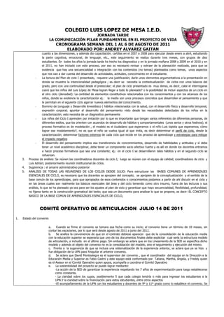 COLEGIO LUIS LOPEZ DE MESA I.E.D.
                                                JORNADA TARDE
                           LA COMUNICACIÓN PILAR FUNDAMENTAL EN EL PROYECTO DE VIDA
                                CRONOGRAMA SEMANA DEL 1 AL 6 DE AGOSTO DE 2011
                                    ELABORADO POR: ANDREY ALVAREZ GAITAN
                      cuanto a las dimensiones, y además dio capacitación, cartillas en el 2007 o 2008 para ejecutar desde enero a abril, estudiando
                      la parte cognitiva, emocional, de lenguaje, etc., este seguimiento se realiza durante tres meses, con grupos de diez
                      estudiantes. En todos los años la jornada tarde ha hecho los diagnostico y en la jornada mañana 2008 y 2009 en el 2010 y en
                      el 2011, no han iniciado con este proceso, por eso es necesario revisar y extraer de la planeación realizada, para que se
                      evidencia que hay una secuencialidad o integración con los contenidos (no temas) planteados como temas, unos aspectos
                      que nos van a dar cuenta del desarrollo de actividades, actitudes, conocimiento en el estudiante.
                -     La lectura del Plan de ciclo I presentado, requiere una justificación; darle unos elementos argumentativos a la presentación en
                      donde se muestre la intencionalidad pedagógica ; es decir se necesita la contextualización de ciclos con unos básicos del
                      grado, pero con una continuidad desde el preescolar; el plan de ciclo presentado es muy denso, es decir, cabe el interrogarse
                      ¿será que los niños del Luis López de Mesa logran llegar a todo lo planeado? o la posibilidad de incluir aspectos de un ciclo en
                      el otro ciclo (densidad): La cantidad de elementos constitutivos relacionados con los conocimientos y con los alcances de los
                      niños, donde se evidencie la caracterización ej.: la media son unos procesos concretos que desarrollen el pensamiento y que
                      le permitan en el siguiente ciclo agarrar nuevos elementos del conocimiento.
                -     Dominio de Lenguaje y Desarrollo kinestésico ( hábitos relacionados con la salud, con el desarrollo físico y desarrollo temporal;
                      expresión corporal; apuntar al desarrollo del pensamiento visto desde las necesidades detectadas de los niños en la
                      caracterización; esto necesita de un diagnostico permanente
                -     Los niños del Ciclo I aprenden por imitación por lo que es importante que tengan varios referentes de diferentes personas, de
                      diferentes estilos, que los orienten con acuerdos de desarrollo de hábitos y comportamentales (unos serios y otros festivos); el
                      proceso formativo es de modelación , el modelo es el ciudadano que esperamos o el niño Luis lopista que esperamos; cómo
                      lograr ese modelamiento?, no es que el niño se vuelva igual al que imita, es decir determinar el perfil de ciclo, desde la
                      caracterización; determinar factores externos de cada ciclo que incide en los proceso de aprendizaje y estrategias para mitigar
                      el impacto negativo
                -     El desarrollo del pensamiento implica esa transferencia de concomimientos, desarrollo de habilidades y actitudes y sí debe
                      tener un nivel académico disciplinar, debe tener un componente socio afectivo fuerte y es allí en donde los docentes entramos
                      a hacer proceso formativos que sea una constante; ej.: en el ciclo I se desarrollaron tales hábitos y en el segundo ciclo se
                      refuerzan.
     3.   Proceso de análisis: Se reúnen las coordinadoras docentes de ciclo I, luego se reúnen con el equipo de calidad, coordinadores de ciclo y
          Luis Adrián; posteriormente reunión institucional de ciclos.
     4.   Sugerencia : el amarre administrativo posterior
     5.   ANALISIS DE TODAS LAS REUNIONES DE LOS CICLOS DESDE JULIO: Para estructurar las BASES COMUNES DE APRENDIZAJES
          ESENCIALES DE CICLO, es necesario que los docentes se apropien del concepto, se apropien de la conceptualización y el sentido de la
          base común de los aprendizajes, para que apropiados de esos contenidos o conocimientos podamos a partir de ahí discutir en el ciclo y
          en las áreas cuales son realmente los básicos esenciales del área y del ciclo teniendo como otro insumo, fuera de las lecturas y sus
          análisis, lo que se ha planeado ya sea para ser los ajustes al plan de ciclo y garantizar que haya secuencialidad, flexibilidad, profundidad;
          no fijarse tanto en la construcción gramatical del texto; que sea un documento para analizar lo que se propone, es decir: EL CONCEPTO
          BASICO DE LA BASE COMUN DE APRENDIZAJES ESENCIALES DE CICLO.



                  COMITÉ OPERATIVO DE ARTICULACION JULIO 14 DE 2011

1.   Estado del convenio

                           a.     Cuando se firme el convenio se tomara esa fecha como su inicio; el convenio tiene un término de 10 meses, sin
                           contar las vacaciones, por lo que será desde agosto de 2011 a junio del 2012.
                           b.     Se analiza la conveniencia de que en el contrato debiese aparecer que de la consolidación de la educación media
                           con la educación superior se esperaría que uno de los documentos finales debe explicitar cual sería la estructura modelo
                           de articulación, e incluido en el último pago. Sin embargo se aclara que en los Lineamiento de la SED se especifica dicho
                           modelo y además el objeto del convenio no es la consolidación del modelo, sino el seguimiento y ejecución del mismo.
                           c. Frente a la sugerencia de que se incluya una sistematización de la experiencia anterior, se aclara que ya se hizo y
                           fue obligación de la UPN para finiquitar el anterior convenio.
                           d.     Se aclara que David Montealegre es el supervisor del convenio , que el coordinador del equipo en la Dirección e la
                           Educación Media y Superior es Fabio Castro y este equipo está conformado por Tatiana, Martha, Ángela, y Freddy quien
                           es el Asesor en el Comité Operativo quien apoya, acompaña y coordina el Comité Operativo
                           e.    La sostenibilidad del proyecto se puede lograr mediante:
                                 -La acción de la SED de garantizar la experiencia respetando los 7 años de experimentación para luego establecerse
                                 como constante.
                                 - La claridad sobre los cupos, posiblemente 5 que cada colegio tendría o más para ingresar los estudiantes a la
                                 UPN.Y la claridad sobre la financiación para estos estudiantes, entre otros aspectos
                                 -El acompañamiento de la UPN con los estudiantes y docentes de 9º y 11º grado como lo establece el convenio. Se
 