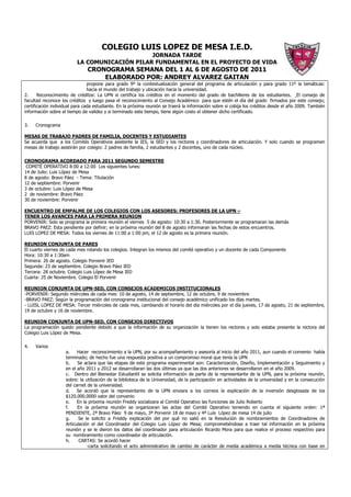 COLEGIO LUIS LOPEZ DE MESA I.E.D.
                                               JORNADA TARDE
                          LA COMUNICACIÓN PILAR FUNDAMENTAL EN EL PROYECTO DE VIDA
                               CRONOGRAMA SEMANA DEL 1 AL 6 DE AGOSTO DE 2011
                                   ELABORADO POR: ANDREY ALVAREZ GAITAN
                                propone para grado 9º la contextualización general del programa de articulación y para grado 11º la temáticas:
                                hacia el mundo del trabajo y ubicación hacia la universidad.
2.     Reconocimiento de créditos: La UPN si certifica los créditos en el momento del grado de bachilleres de los estudiantes. El consejo de
facultad reconoce los créditos y luego pasa el reconocimiento al Consejo Académico para que estén el día del grado firmados por este consejo;
certificación individual para cada estudiante. En la próxima reunión se traerá la información sobre si cobija los créditos desde el año 2009. También
información sobre el tiempo de validez y si terminado este tiempo, tiene algún costo el obtener dicho certificado.

3.   Cronograma

MESAS DE TRABAJO PADRES DE FAMILIA, DOCENTES Y ESTUDIANTES
Se acuerda que a los Comités Operativos asistente la IES, la SED y los rectores y coordinadores de articulación. Y solo cuando se programen
mesas de trabajo asistirán por colegio: 2 padres de familia, 2 estudiantes y 2 docentes, uno de cada núcleo.

CRONOGRAMA ACORDADO PARA 2011 SEGUNDO SEMESTRE
 COMITÉ OPERATIVO 8:00 a 12:00 Los siguientes lunes:
14 de Julio: Luis López de Mesa
8 de agosto: Bravo Páez - Tema: Titulación
12 de septiembre: Porvenir
3 de octubre: Luis López de Mesa
2 de noviembre: Bravo Páez
30 de noviembre: Porvenir

ENCUENTRO DE EMPALME DE LOS COLEGIOS CON LOS ASESORES: PROFESORES DE LA UPN –
TENER LOS AVANCES PARA LA PRIMERA REUNION
PORVENIR: Solo se programa la primera reunión el viernes 5 de agosto: 10:30 a 1:30. Posteriormente se programaran las demás
BRAVO PAEZ: Esta pendiente por definir; en la próxima reunión del 8 de agosto informaran las fechas de estos encuentros.
LUIS LOPEZ DE MESA: Todos los viernes de 11:00 a 1:00 pm, el 12 de agosto es la primera reunión.

REUNION CONJUNTA DE PARES
El cuarto viernes de cada mes rotando los colegios. Integran los mismos del comité operativo y un docente de cada Componente
Hora: 10:30 a 1:30am
Primera: 26 de agosto. Colegio Porvenir IED
Segunda: 23 de septiembre. Colegio Bravo Páez IED
Tercera: 28 octubre. Colegio Luis López de Mesa IED
Cuarta: 25 de Noviembre. Colegio El Porvenir

REUNION CONJUNTA DE UPN-SED, CON CONSEJOS ACADEMICOS INSTITUCIONALES
-PORVENIR: Segundo miércoles de cada mes: 10 de agosto, 14 de septiembre, 12 de octubre, 9 de noviembre
-BRAVO PAEZ: Según la programación del cronograma institucional del consejo académico unificado los días martes.
- LUISL LOPEZ DE MESA: Tercer miércoles de cada mes, cambiando el horario del día miércoles por el día jueves, 17 de agosto, 21 de septiembre,
19 de octubre y 16 de noviembre.

REUNION CONJUNTA DE UPN-SED, CON CONSEJOS DIRECTIVOS
La programación quedo pendiente debido a que la información de su organización la tienen los rectores y solo estaba presente la rectora del
Colegio Luis López de Mesa.

4.   Varios
                    a.    Hacer reconocimiento a la UPN, por su acompañamiento y asesoría al inicio del año 2011, aun cuando el convenio había
                    terminado; de hecho fue una respuesta positiva a un compromiso moral que tenía la UPN
                    b.    Se aclara que las etapas de este programa experimental son: Caracterización, Diseño, Implementación y Seguimiento y
                    en el año 2011 y 2012 se desarrollaran las dos últimas ya que las dos anteriores se desarrollaron en el año 2009.
                    c. Dentro del Bienestar Estudiantil se solicita información de parte de la representante de la UPN, para la próxima reunión,
                    sobre: la utilización de la biblioteca de la Universidad, de la participación en actividades de la universidad y en la consecución
                    del carnet de la universidad.
                    d.    Se acordó que la representante de la UPN enviara a los correos la explicación de la inversión desglosada de los
                    $120.000.0000 valor del convenio
                    e.    En la próxima reunión Freddy socializara al Comité Operativo las funciones de Julio Roberto
                    f.    En la próxima reunión se organizaran las actas del Comité Operativo teniendo en cuenta el siguiente orden: 1ª
                    PENDIENTE, 2ª Bravo Páez 9 de mayo, 3ª Porvenir 18 de mayo y 4ª Luis López de mesa 14 de julio
                    g.     Se le solicito a Freddy explicación del por qué no salió en la Resolución de nombramientos de Coordinadores de
                    Articulación el del Coordinador del Colegio Luis López de Mesa; comprometiéndose a traer tal información en la próxima
                    reunión y se le dieron los datos del coordinador para articulación Ricardo Mora para que realice el proceso respectivo para
                    su nombramiento como coordinador de articulación.
                    h.     CARTAS: Se acordó hacer
                               -carta solicitando el acto administrativo de cambio de carácter de media académica a media técnica con base en
 