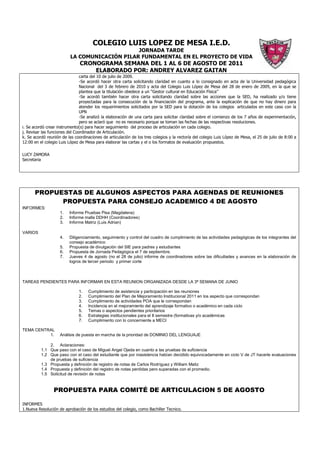 COLEGIO LUIS LOPEZ DE MESA I.E.D.
                                               JORNADA TARDE
                          LA COMUNICACIÓN PILAR FUNDAMENTAL EN EL PROYECTO DE VIDA
                               CRONOGRAMA SEMANA DEL 1 AL 6 DE AGOSTO DE 2011
                                   ELABORADO POR: ANDREY ALVAREZ GAITAN
                                carta del 10 de julio de 2009.
                                -Se acordó hacer otra carta solicitando claridad en cuanto a lo consignado en acta de la Universidad pedagógica
                                Nacional del 3 de febrero de 2010 y acta del Colegio Luis López de Mesa del 28 de enero de 2009, en la que se
                                plantea que la titulación obedece a un “Gestor cultural en Educación Física”
                                -Se acordó también hacer otra carta solicitando claridad sobre las acciones que la SED, ha realizado y/o tiene
                                proyectadas para la consecución de la financiación del programa, ante la explicación de que no hay dinero para
                                atender los requerimientos solicitados por la SED para la dotación de los colegios articulados en este caso con la
                                UPN
                                -Se analizó la elaboración de una carta para solicitar claridad sobre el comienzo de los 7 años de experimentación,
                                pero se aclaró que no es necesario porque se toman las fechas de las respectivas resoluciones.
i. Se acordó crear instrumento(s) para hacer seguimiento del proceso de articulación en cada colegio.
j. Revisar las funciones del Coordinador de Articulación.
k. Se acordó reunión de las coordinaciones de articulación de los tres colegios y la rectoría del colegio Luis López de Mesa, el 25 de julio de 8:00 a
12:00 en el colegio Luis López de Mesa para elaborar las cartas y el o los formatos de evaluación propuestos.

LUCY ZAMORA
Secretaria




      PROPUESTAS DE ALGUNOS ASPECTOS PARA AGENDAS DE REUNIONES
            PROPUESTA PARA CONSEJO ACADEMICO 4 DE AGOSTO
INFORMES:
                    1.   Informe Pruebas Pisa (Magdalena)
                    2.   Informe malla DDHH (Coordinadores)
                    3.   Informe Matriz (Luis Adrian)

VARIOS
                    4.   Diligenciamiento, seguimiento y control del cuadro de cumplimiento de las actividades pedagógicas de los integrantes del
                         consejo académico
                    5.   Propuesta de divulgación del SIE para padres y estudiantes
                    6.   Propuesta de Jornada Pedagógica el 7 de septiembre.
                    7.   Jueves 4 de agosto (no el 28 de julio) informe de coordinadores sobre las dificultades y avances en la elaboración de
                         logros de tercer periodo y primer corte



TAREAS PENDIENTES PARA INFORMAR EN ESTA REUNION ORGANIZADA DESDE LA 3ª SEMANA DE JUNIO

                              1.    Cumplimiento de asistencia y participación en las reuniones
                              2.    Cumplimiento del Plan de Mejoramiento Institucional 2011 en los aspecto que correspondan
                              3.    Cumplimiento de actividades POA que le correspondan
                              4.    Incidencia en el mejoramiento del aprendizaje formativo o académico en cada ciclo
                              5.    Temas o aspectos pendientes prioritarios
                              6.    Estrategias institucionales para el II semestre (formativas y/o académicas
                              7.    Cumplimiento con lo concerniente a MECI

TEMA CENTRAL
          1.        Análisis de puesta en marcha de la prioridad de DOMINIO DEL LENGUAJE

              2. Aclaraciones:
          1.1 Que paso con el caso de Miguel Angel Ojeda en cuanto a las pruebas de suficiencia
          1.2 Que paso con el caso del estudiante que por inasistencia habían decidido equivocadamente en ciclo V de JT hacerle evaluaciones
              de pruebas de suficiencia
          1.3 Propuesta y definición de registro de notas de Carlos Rodríguez y William Matiz
          1.4 Propuesta y definición del registro de notas perdidas pero superadas con el promedio.
          1.5 Solicitud de revisión de notas


                 PROPUESTA PARA COMITÉ DE ARTICULACION 5 DE AGOSTO

INFORMES
1.Nueva Resolución de aprobación de los estudios del colegio, como Bachiller Tecnico.
 