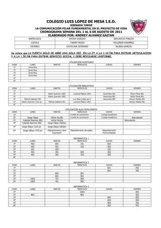 COLEGIO LUIS LOPEZ DE MESA I.E.D.
                                            JORNADA TARDE
                       LA COMUNICACIÓN PILAR FUNDAMENTAL EN EL PROYECTO DE VIDA
                           CRONOGRAMA SEMANA DEL 1 AL 6 DE AGOSTO DE 2011
                               ELABORADO POR: ANDREY ALVAREZ GAITAN
              MIÉRCOLES                                   NYDIA VARGAS                              MAURICIO PINEDA
               JUEVES                                      FANNY ROZO                               YOLANDA RAMÍREZ
               VIERNES                                  CATALINA SERRANO                              NUBÍA GARCÍA

Se aclara que LA PUERTA SOLO SE ABRE UNA SOLA VEZ EN LA JT A LA 1:10 PM PARA ENTRAR ARTICULACION
Y A LA 1.50 PM PARA ENTRAR SERVICIO SOCIAL Y DEBE REVISARSE UNIFORME.

                                                          UTILIZACIÓN AUDITORIO
HORA           LUNES                 MARTES                       MIÉRCOLES                JUEVES                    VIERNES
 1ª           Sonia Rios
 2ª           Sonia Rios
 3ª           Sonia Rios
 4ª           Sonia Rios
 5ª
 6ª

                                                          UTILIZACIÓN BIBLIOTECA
HORA           LUNES                 MARTES                        MIÉRCOLES               JUEVES                    VIERNES
 1ª
 2ª                             Edwin Guerrero 1003           Lorenza Platero 1002      Sonia Rios 902            Víctor Flórez 801
 3ª                             Edwin Guerrero 1003                                     Sonia Rios 902            Víctor Flórez 801
 4ª      Patricia Galeano 502                                 Luz Mary López pre 2      Sonia Rios 902           Hanyur Robles 401
 5ª    Edwin Guerrero 1101 jm   Patricia Galeano 501          Lorenza Platero 1001                               Hanyur Robles 401
 6ª

                                                       UTILIZACIÓN AULA INTELIGENTE
HORA           LUNES                 MARTES                        MIÉRCOLES               JUEVES                    VIERNES
 1ª                                                        Comité de convivencia      Consejo Académico
 2ª         Jorge Olaya             Víctor Acuña           Comité de convivencia      Consejo Académico             Articulación
 3ª     Yolanda Ramírez 802         Víctor Acuña                                                            Articulación
 4ª    Yolanda Ramírez 802      Jorge Olaya 1002jm
 5ª    Jorge Olaya 1103 jm      Jorge Olaya 1002jm
 6ª     Jorge Olaya 1103 jm     Departamento Libre         Departamento Sociales       Departamento
                                    Expresión                                          Humanidades

                                                              INFORMATICA 1
HORA           LUNES                 MARTES                       MIÉRCOLES                JUEVES                    VIERNES
 1ª             402                    501                            101                   502
 2ª             402                    501                            102                   502
 3ª             201                    202                                                  102
 4ª             401                    301                            503                   302
 5ª             401                    301                            103                   302
 6ª

                                                              INFORMÁTICA 2
HORA           LUNES                 MARTES                       MIÉRCOLES                JUEVES                    VIERNES
 1ª                                                                                         601                         702
 2ª                                                                                         601                         702
 3ª                                    601                            901
 4ª                                    601                            901
 5ª             1003                   701                            902
 6ª             1003                   701                            902

                                                              INFORMATICA 3
HORA           LUNES                 MARTES                       MIÉRCOLES                JUEVES                    VIERNES
 1ª                                                                  1003                                               303
 2ª             803                                                   803                                               303
 3ª                                                                                         603                         403
 4ª                                                                                         603                         403
 5ª                                                                                         903                         703
 6ª                                                                                         903                         703
 