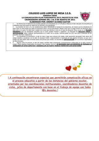 COLEGIO LUIS LOPEZ DE MESA I.E.D.
                                          JORNADA TARDE
                     LA COMUNICACIÓN PILAR FUNDAMENTAL EN EL PROYECTO DE VIDA
                          CRONOGRAMA SEMANA DEL 1 AL 6 DE AGOSTO DE 2011
                              ELABORADO POR: ANDREY ALVAREZ GAITAN
      1.      Se informa que el material de las pruebas aplicado a los estudiantes de 11º (Prueba en Blanco); el día 5 de junio. Se encuentra en
      la Biblioteca para que pueda ser usado por los docentes y los estudiantes.
      2.    Los docentes de ciclo I, II y las coordinaciones deben ORGANIZAR el manejo de los descansos, de manera que los estudiantes de
      estos ciclos no interrumpan las clases de Educación Física y las de Articulación. Ningún curso que no tenga horario de educación física
      debe estar en el patio; Se debe tener cuidado con el lazo que delimita la zona de la clase de educación física, ya que es un PELIGRO
      INMINENTE para los estudiantes pequeños que al correr pueden tropezar y golpearse. Los Docentes de Educación FISICA y
      ARTICULACION, deben colaborar permaneciendo en el salón con su grupo, mientras pasan los (25’) que dura el descanso de los
      pequeños. Por favor colaboremos.
      3.      Los Estudiantes de Articulación, al salir de clase y bajar para retirarse del colegio, están generando demasiado ruido dentro del
      colegio (pasillos y escaleras) y en la calle. Es necesario insistir y argumentarles lo importante de este aspecto formativo, ya que, es la
      imagen que ellos deben estar formando dentro del proceso que reciben, los docentes de ARTICULACIÓN, son los directos responsables
      de estos procesos.
 6.   4.       Algunos niños de primaria, al salir del colegio, también están presentando comportamientos inadecuados en la calle y frente al
      colegio, (Dicen palabras inadecuadas se empujan y dan patadas, entre sì), ES NECESARIO QUE LOS DOCENTES DE PRIMARIA SE
      APERSONEN DE ESTOS ASPECTOS Y DESARROLLEN UN FUERTE TRABAJO FORMATIVO CON ESTOS NIÑOS




¡ A continuación encontraran espacios que permitirán comunicación eficaz en
      el proceso educativo a partir de las instancias del gobierno escolar,
orientados por las coordinaciones institucionales, coordinadores docentes de
  ciclos, jefes de departamento con base en el trabajo de equipo con todos
                                l@s docentes !
 