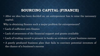 SOURCING CAPITAL (FINANCE)
• After an idea has been decided on, an entrepreneur has to raise the necessary
capital.
Why is obtaining finance such a major problem for entrepreneurs?
• Lack of sufficient own finance
• Lack of awareness of the financial support and grants available
• Lack of trading record to present to banks as evidence of past business success
• A poorly produced business plan that fails to convince potential investors of
the chance of a business’s success
 