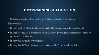 DETERMINING A LOCATION
• When choosing a location, you must minimise fixed costs
Drawbacks:
• It may not be close to the area with the biggest market potential
• It lacks status - a business with its own prestigious premises tends to
generate confidence
• It may cause family tensions
• It may be difficult to separate private life from working life
 