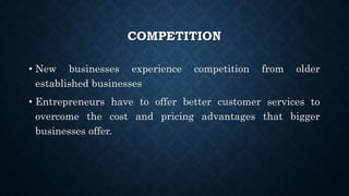 COMPETITION
• New businesses experience competition from older
established businesses
• Entrepreneurs have to offer better customer services to
overcome the cost and pricing advantages that bigger
businesses offer.
 