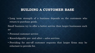 BUILDING A CUSTOMER BASE
• Long term strength of a business depends on the customers who
return to purchase goods.
Small business try to offer a better service than larger businesses such
as:
• Personal customer service
• Knowledgeable pre- and after – sales services
• Providing for one-off customer requests that larger firms may be
reluctant to provide for.
 