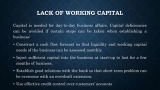 LACK OF WORKING CAPITAL
Capital is needed for day-to-day business affairs. Capital deficiencies
can be avoided if certain steps can be taken when establishing a
business:
• Construct a cash flow forecast so that liquidity and working capital
needs of the business can be assessed monthly.
• Inject sufficient capital into the business at start-up to last for a few
months of business.
• Establish good relations with the bank so that short term problem can
be overcome with an overdraft extension.
• Use effective credit control over customers’ accounts
 