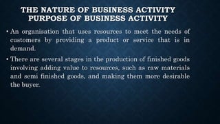 THE NATURE OF BUSINESS ACTIVITY
PURPOSE OF BUSINESS ACTIVITY
• An organisation that uses resources to meet the needs of
customers by providing a product or service that is in
demand.
• There are several stages in the production of finished goods
involving adding value to resources, such as raw materials
and semi finished goods, and making them more desirable
the buyer.
 