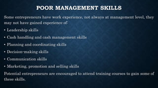 POOR MANAGEMENT SKILLS
Some entrepreneurs have work experience, not always at management level, they
may not have gained experience of:
• Leadership skills
• Cash handling and cash management skills
• Planning and coordinating skills
• Decision-making skills
• Communication skills
• Marketing, promotion and selling skills
Potential entrepreneurs are encouraged to attend training courses to gain some of
these skills.
 