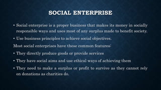 SOCIAL ENTERPRISE
• Social enterprise is a proper business that makes its money in socially
responsible ways and uses most of any surplus made to benefit society.
• Use business principles to achieve social objectives.
Most social enterprises have these common features:
• They directly produce goods or provide services
• They have social aims and use ethical ways of achieving them
• They need to make a surplus or profit to survive as they cannot rely
on donations as charities do.
 
