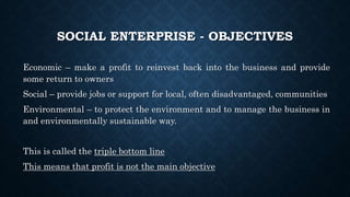 SOCIAL ENTERPRISE - OBJECTIVES
Economic – make a profit to reinvest back into the business and provide
some return to owners
Social – provide jobs or support for local, often disadvantaged, communities
Environmental – to protect the environment and to manage the business in
and environmentally sustainable way.
This is called the triple bottom line
This means that profit is not the main objective
 
