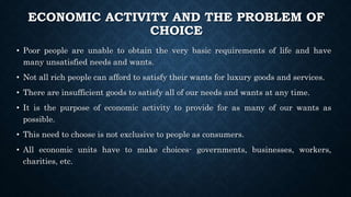 ECONOMIC ACTIVITY AND THE PROBLEM OF
CHOICE
• Poor people are unable to obtain the very basic requirements of life and have
many unsatisfied needs and wants.
• Not all rich people can afford to satisfy their wants for luxury goods and services.
• There are insufficient goods to satisfy all of our needs and wants at any time.
• It is the purpose of economic activity to provide for as many of our wants as
possible.
• This need to choose is not exclusive to people as consumers.
• All economic units have to make choices- governments, businesses, workers,
charities, etc.
 