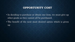 OPPORTUNITY COST
• In deciding to purchase or obtain one item, we must give up
other goods as they cannot all be purchased.
• The benefit of the next most desired option which is given
up
 