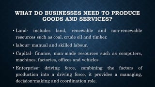 WHAT DO BUSINESSES NEED TO PRODUCE
GOODS AND SERVICES?
• Land- includes land, renewable and non-renewable
resources such as coal, crude oil and timber.
• labour- manual and skilled labour.
• Capital- finance, man-made resources such as computers,
machines, factories, offices and vehicles.
• Enterprise- driving force, combining the factors of
production into a driving force, it provides a managing,
decision-making and coordination role.
 