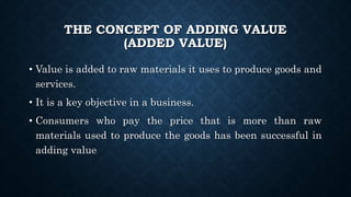 THE CONCEPT OF ADDING VALUE
(ADDED VALUE)
• Value is added to raw materials it uses to produce goods and
services.
• It is a key objective in a business.
• Consumers who pay the price that is more than raw
materials used to produce the goods has been successful in
adding value
 