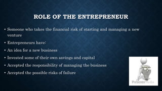 ROLE OF THE ENTREPRENEUR
• Someone who takes the financial risk of starting and managing a new
venture
• Entrepreneurs have:
• An idea for a new business
• Invested some of their own savings and capital
• Accepted the responsibility of managing the business
• Accepted the possible risks of failure
 
