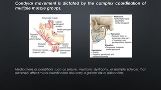 Condylar movement is dictated by the complex coordination of
multiple muscle groups.
Medications or conditions such as seizure, myotonic dystrophy, or multiple sclerosis that
adversely affect motor coordination also carry a greater risk of dislocation.
 