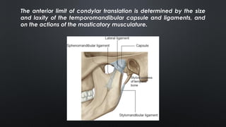 The anterior limit of condylar translation is determined by the size
and laxity of the temporomandibular capsule and ligaments, and
on the actions of the masticatory musculature.
 