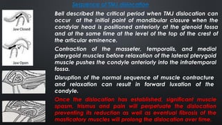 Bell described the critical period when TMJ dislocation can
occur at the initial point of mandibular closure when the
condylar head is positioned anteriorly at the glenoid fossa
and at the same time at the level of the top of the crest of
the articular eminence.
Once the dislocation has established, significant muscle
spasm, trismus and pain will perpetuate the dislocation
preventing its reduction as well as eventual fibrosis of the
masticatory muscles will prolong the dislocation over time.
Contraction of the masseter, temporalis, and medial
pterygoid muscles before relaxation of the lateral pterygoid
muscle pushes the condyle anteriorly into the infratemporal
fossa.
Disruption of the normal sequence of muscle contracture
and relaxation can result in forward luxation of the
condyle.
Sequence of TMJ dislocation
 