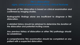 TMJ’s dislocation
signs, clinical presentation and its clinical features
Diagnosis of TMJ dislocation is based on clinical examination and
confirmed by imaging studies.
Any previous history of dislocation or other TMJ pathology should
be established.
Radiographic findings alone are insufficient to diagnose a TMJ
dislocation.
A detailed history should be obtained to determine the duration of
the dislocation and potential inciting cause.
A comprehensive TMJ examination should be completed on any
patient with a suspected dislocation.
 