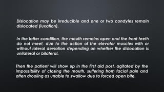 Dislocation may be irreducible and one or two condyles remain
dislocated (luxation).
In the latter condition, the mouth remains open and the front teeth
do not meet, due to the action of the elevator muscles with or
without lateral deviation depending on whether the dislocation is
unilateral or bilateral.
Then the patient will show up in the first aid post, agitated by the
impossibility of closing the mouth, suffering from facial pain and
often drooling as unable to swallow due to forced open bite.
 