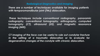 Radiological Diagnostics and Imaging
CT imaging of the face can be useful to rule out condylar fracture
in the setting of a traumatic dislocation or to evaluate for
degenerative changes of the condyle with chronic dislocation.
There are a number of techniques available for imaging patients
with temporomandibular joint (TMJ) dislocation.
These techniques include conventional radiography, panoramic
radiography, conventional tomography, arthrography, computed
tomography (CT), ultrasound (US), and magnetic resonance
imaging (MRI).
 