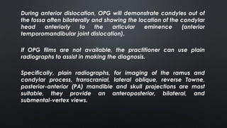 During anterior dislocation, OPG will demonstrate condyles out of
the fossa often bilaterally and showing the location of the condylar
head anteriorly to the articular eminence (anterior
temporomandibular joint dislocation).
If OPG films are not available, the practitioner can use plain
radiographs to assist in making the diagnosis.
Specifically, plain radiographs, for imaging of the ramus and
condylar process, transcranial, lateral oblique, reverse Towne,
posterior-anterior (PA) mandible and skull projections are most
suitable, they provide an anteroposterior, bilateral, and
submental-vertex views.
 