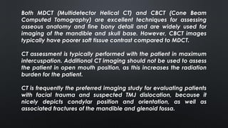Both MDCT (Multidetector Helical CT) and CBCT (Cone Beam
Computed Tomography) are excellent techniques for assessing
osseous anatomy and fine bony detail and are widely used for
imaging of the mandible and skull base. However, CBCT images
typically have poorer soft tissue contrast compared to MDCT.
CT assessment is typically performed with the patient in maximum
intercuspation. Additional CT imaging should not be used to assess
the patient in open mouth position, as this increases the radiation
burden for the patient.
CT is frequently the preferred imaging study for evaluating patients
with facial trauma and suspected TMJ dislocation, because it
nicely depicts condylar position and orientation, as well as
associated fractures of the mandible and glenoid fossa.
 