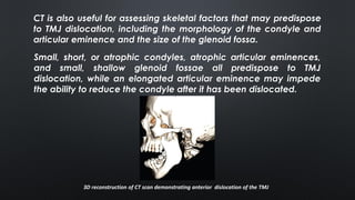 CT is also useful for assessing skeletal factors that may predispose
to TMJ dislocation, including the morphology of the condyle and
articular eminence and the size of the glenoid fossa.
Small, short, or atrophic condyles, atrophic articular eminences,
and small, shallow glenoid fossae all predispose to TMJ
dislocation, while an elongated articular eminence may impede
the ability to reduce the condyle after it has been dislocated.
3D reconstruction of CT scan demonstrating anterior dislocation of the TMJ
 