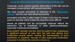 Acute TMJ Dislocation and Technique of Manual Reduction
The most popular procedure of reduction is the “Hippocratic
method” also the one used almost exclusively.
Classically, acute anterior-superior dislocations of the TMJ can be
managed conservatively with manual reduction.
Immediate reduction is often easier as there is less time for muscle
spasm to develop which makes the reduction more difficult.
Almost all patients can be successfully reduced without the
adjunctive use of anesthesia or other pharmacotherapies,
especially if reduced immediately.
Some patient, honestly very few, from my point of view, experience
a significant amount of pain from the joint and distress from
masticatory muscle spasm, making the administration of local
anesthesia, IV. sedatives, narcotic or other major pain medication,
necessary to facilitate the reduction maneuver.
 
