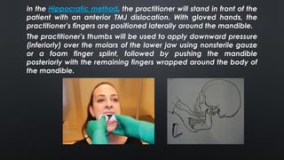 The practitioner's thumbs will be used to apply downward pressure
(inferiorly) over the molars of the lower jaw using nonsterile gauze
or a foam finger splint, followed by pushing the mandible
posteriorly with the remaining fingers wrapped around the body of
the mandible.
In the Hippocratic method, the practitioner will stand in front of the
patient with an anterior TMJ dislocation. With gloved hands, the
practitioner's fingers are positioned laterally around the mandible.
 