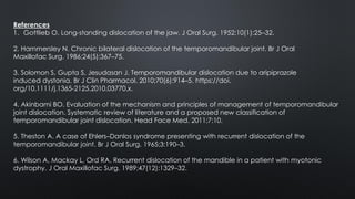 References
1. Gottlieb O. Long-standing dislocation of the jaw. J Oral Surg. 1952;10(1):25–32.
2. Hammersley N. Chronic bilateral dislocation of the temporomandibular joint. Br J Oral
Maxillofac Surg. 1986;24(5):367–75.
3. Solomon S, Gupta S, Jesudasan J. Temporomandibular dislocation due to aripiprazole
induced dystonia. Br J Clin Pharmacol. 2010;70(6):914–5. https://doi.
org/10.1111/j.1365-2125.2010.03770.x.
4. Akinbami BO. Evaluation of the mechanism and principles of management of temporomandibular
joint dislocation. Systematic review of literature and a proposed new classification of
temporomandibular joint dislocation. Head Face Med. 2011;7:10.
5. Theston A. A case of Ehlers–Danlos syndrome presenting with recurrent dislocation of the
temporomandibular joint. Br J Oral Surg. 1965;3:190–3.
6. Wilson A, Mackay L, Ord RA. Recurrent dislocation of the mandible in a patient with myotonic
dystrophy. J Oral Maxillofac Surg. 1989;47(12):1329–32.
 