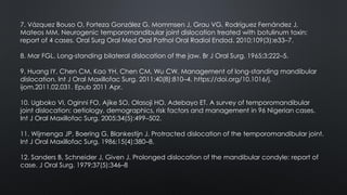 7. Vázquez Bouso O, Forteza González G, Mommsen J, Grau VG, Rodríguez Fernández J,
Mateos MM. Neurogenic temporomandibular joint dislocation treated with botulinum toxin:
report of 4 cases. Oral Surg Oral Med Oral Pathol Oral Radiol Endod. 2010;109(3):e33–7.
8. Mar FGL. Long-standing bilateral dislocation of the jaw. Br J Oral Surg. 1965;3:222–5.
9. Huang IY, Chen CM, Kao YH, Chen CM, Wu CW. Management of long-standing mandibular
dislocation. Int J Oral Maxillofac Surg. 2011;40(8):810–4. https://doi.org/10.1016/j.
ijom.2011.02.031. Epub 2011 Apr.
10. Ugboko VI, Oginni FO, Ajike SO, Olasoji HO, Adebayo ET. A survey of temporomandibular
joint dislocation: aetiology, demographics, risk factors and management in 96 Nigerian cases.
Int J Oral Maxillofac Surg. 2005;34(5):499–502.
11. Wijmenga JP, Boering G, Blankestijn J. Protracted dislocation of the temporomandibular joint.
Int J Oral Maxillofac Surg. 1986;15(4):380–8.
12. Sanders B, Schneider J, Given J. Prolonged dislocation of the mandibular condyle: report of
case. J Oral Surg. 1979;37(5):346–8
 