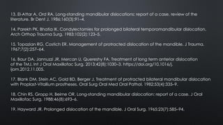 13. El-Attar A, Ord RA. Long-standing mandibular dislocations: report of a case, review of the
literature. Br Dent J. 1986;160(3):91–4.
14. Parekh PK, Bhatia IK. Condylectomies for prolonged bilateral temporomandibular dislocation.
Arch Orthop Trauma Surg. 1983;102(2):123–5.
15. Topazian RG, Costich ER. Management of protracted dislocation of the mandible. J Trauma.
1967;7(2):257–64.
16. Baur DA, Jannuzzi JR, Mercan U, Quereshy FA. Treatment of long term anterior dislocation
of the TMJ. Int J Oral Maxillofac Surg. 2013;42(8):1030–3. https://doi.org/10.1016/j.
ijom.2012.11.005.
17. Blank DM, Stein AC, Gold BD, Berger J. Treatment of protracted bilateral mandibular dislocation
with Proplast-Vitallium prostheses. Oral Surg Oral Med Oral Pathol. 1982;53(4):335–9.
18. Chin RS, Gropp H, Beirne OR. Long-standing mandibular dislocation: report of a case. J Oral
Maxillofac Surg. 1988;46(8):693–6.
19. Hayward JR. Prolonged dislocation of the mandible. J Oral Surg. 1965;23(7):585–94.
 