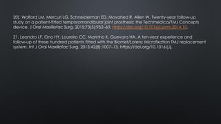 20). Wolford LM, Mercuri LG, Schneiderman ED, Movahed R, Allen W. Twenty-year follow-up
study on a patient-fitted temporomandibular joint prosthesis: the Techmedica/TMJ Concepts
device. J Oral Maxillofac Surg. 2015;73(5):952–60. https://doi.org/10.1016/j.joms.2014.10.
21. Leandro LF, Ono HY, Loureiro CC, Marinho K, Guevara HA. A ten-year experience and
follow-up of three hundred patients fitted with the Biomet/Lorenz Microfixation TMJ replacement
system. Int J Oral Maxillofac Surg. 2013;42(8):1007–13. https://doi.org/10.1016/j.ij.
 