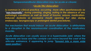 Temporomandibular dislocation may be acute or chronic
•Acute TMJ dislocation:
Acute dislocation can usually occur in a hypermobile joint, where the
ligaments are loose and the condyle can move beyond the crest of the
articular eminence, it appearing to jump ″forward into a more wide
open position″.
Is common in clinical practice, occurring more often spontaneously as
”non-traumatic", during yawning, singing, eating in the absence of any
pathologic conditions as well as result of trauma, seizure, medication-
induced dystonia or excessive mouth opening but also during
endoscopy, laryngoscopy or prolonged dental procedures.
The mechanism that would induce an acute dislocation is attributable
to a disruption in the neuromuscolar coordination of the masticatory
muscles.
 