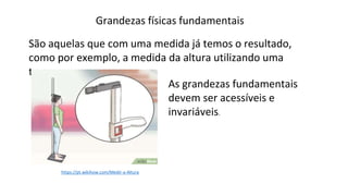 Grandezas físicas fundamentais
São aquelas que com uma medida já temos o resultado,
como por exemplo, a medida da altura utilizando uma
trena.
https://pt.wikihow.com/Medir-a-Altura
As grandezas fundamentais
devem ser acessíveis e
invariáveis.
 