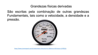 Grandezas físicas derivadas
São escritas pela combinação de outras grandezas
Fundamentais, tais como a velocidade, a densidade e a
pressão.
https://www.connectparts.com.br/velocimetro-mecanico-0-a-200-km-w-05-branco-127052/p
 