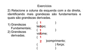 Exercícios
2) Relacione a coluna da esquerda com a da direita,
identificando mais grandezas são fundamentais e
quais são grandezas derivadas.
1) Grandezas
Fundamentais;
2) Grandezas
derivadas.
( )
tempo;
( )
volume;
(
)comprimento;
( ) força;
( )
1
1
1
2
2
2
 