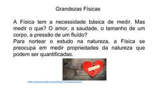 Grandezas Físicas
A Física tem a necessidade básica de medir. Mas
medir o que? O amor, a saudade, o tamanho de um
corpo, a pressão de um fluído?
Para nortear o estudo na natureza, a Física se
preocupa em medir propriedades da natureza que
podem ser quantificadas.
https://vivamaisverde.com.br/2015/12/coracao-partido/
 
